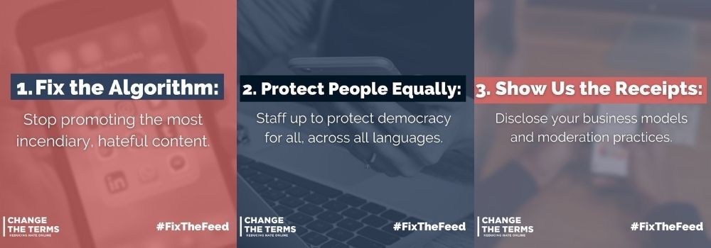 Three side-by-side images reading: "1. Fix the algorithm: stop promoting the most incendiary, hateful content; 2. Protect people equally: Staff up to protect democracy for all, across all languages; 3. Show us the receipts: Disclose your business models and moderation practices