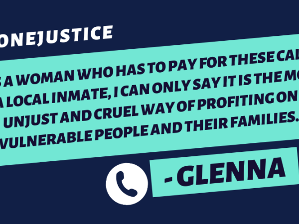 "As a woman who has to pay for these calls to a local inmate, I can only say it is the most unjust and cruel way of profiting on vulnerable people and their families."-Glenna (plus #PhoneJustice hashtag)