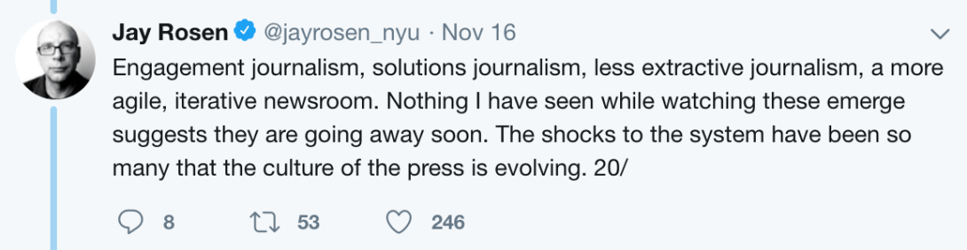 Jay Rosen tweet: "Engagement journalism, solutions journalism, less extractive journalism, a more agile, iterative newsroom. Nothing I have seen while watching these emerge suggests they are going away soon. The shocks to the system have been so many that the culture of the press is evolving."