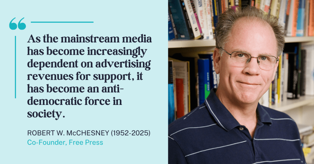 Photo of the late Free Press co-founder Robert W. McChesney with his quote "As the mainstream media has become increasingly dependent on advertising revenues for support, it has become an anti-democratic force in society"