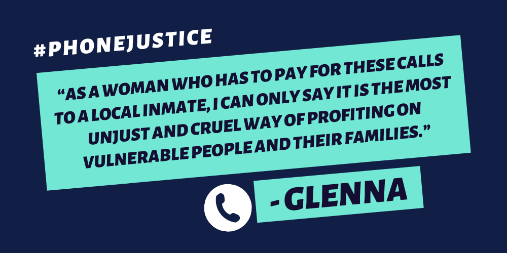 "As a woman who has to pay for these calls to a local inmate, I can only say it is the most unjust and cruel way of profiting on vulnerable people and their families."-Glenna (plus #PhoneJustice hashtag)