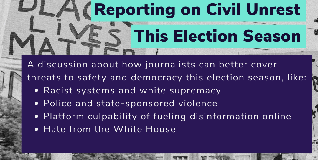 "Reporting on Civil Unrest This Election Season. A discussion about how journalists can better cover threats to safety and democracy this election season"