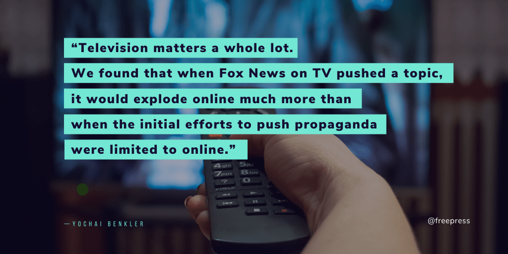 Quote from Yochai Benkler reading ""Television matters a whole lot. We found that when Fox News on TV pushed a topic, it would explode online much more than when the initial efforts to push propaganda were limited to online."